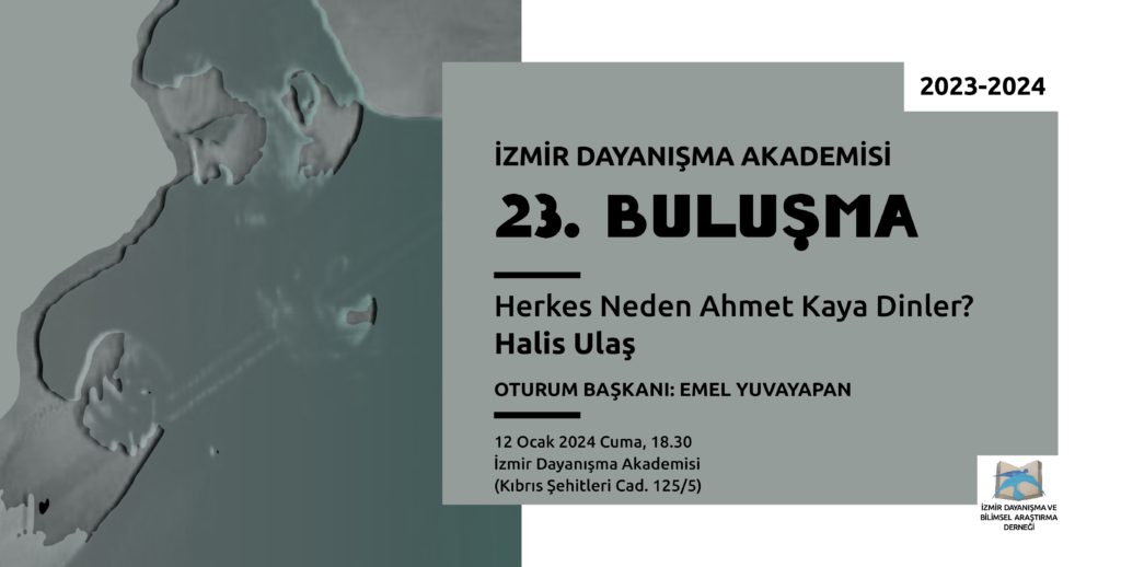 Yatay Solda yeşil-mavinin orta açık bir tonunda zemin üstünde sanatçı Ahmet Kaya'nın eskitilmiş bir resmi Sağ üst köşede 2023-2024 Sağda yine yeşil-mavinin orta açık bir tonunda zemin üzerinde alt alta İzmir Dayanışma Akademisi 23. Buluşma Herkes Neden Ahmet Kaya Dinler? Hali Ulaş Yürütücü: Emel Yuvayapan 12 Ocak 2024 Cuma, 18.30 İzmir Dayanışma Akademisi (Kıbrıs Şehitleri Cad. 125/5) Sağ altta açılmış bir kitaptan havalanan mavi renkli iki kuştan oluşan İzmir Dayanışma Akademisi logosu