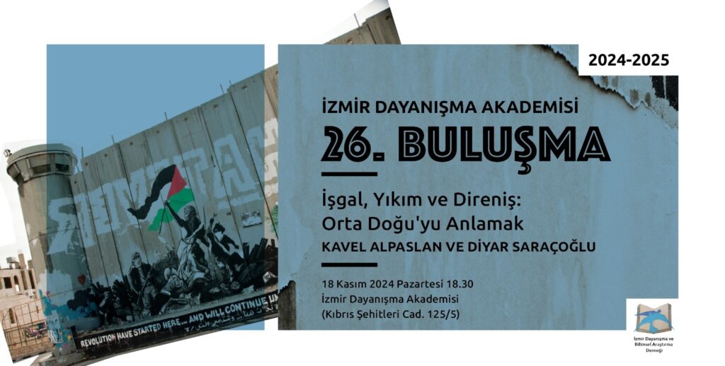 Solda camgöbeğinin bir tonunda zemin üstünde İsrail'in Filistin ile arasına ördüğü güvenlik duvarı önünde Filistin bayrağı taşıyan savaşçılar Sağ üst köşede 2024-2025 Sağda yine camgöbeğinin bir tonunda kirli bir zemin üzerinde alt alta İzmir Dayanışma Akademisi 26. Buluşma İşgal, Yıkım ve Direniş: Orta Doğu'yu Anlamak Kavel Alpaslan ve Diyar Saraçoğlu 18 Kasım 2024 Pazartesi 18.30 İzmir Dayanışma Akademisi (Kıbrıs Şehitleri Cad. 125/5) Sağ altta açılmış bir kitaptan havalanan mavi renkli iki kuştan oluşan İzmir Dayanışma Akademisi logosu